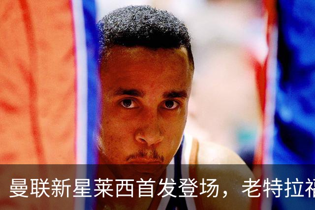 曼联新星莱西首发登场，老特拉福德将见证奇迹